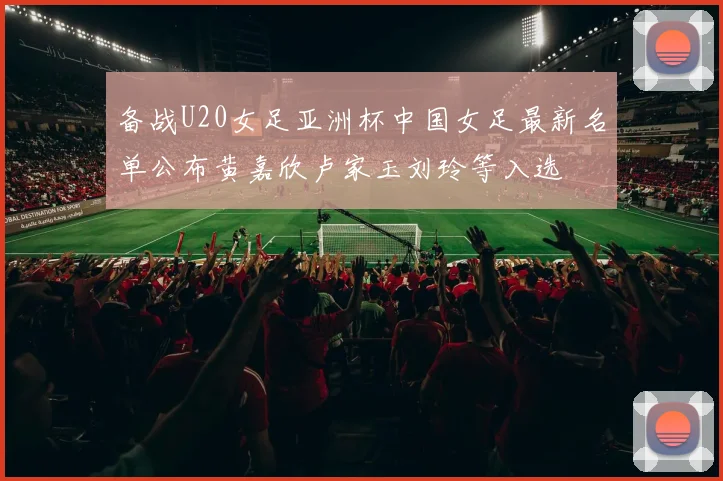 备战U20女足亚洲杯中国女足最新名单公布黄嘉欣卢家玉刘玲等入选