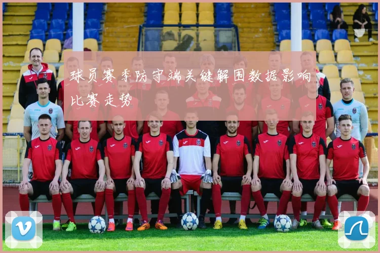 球员赛季防守端关键解围数据影响比赛走势