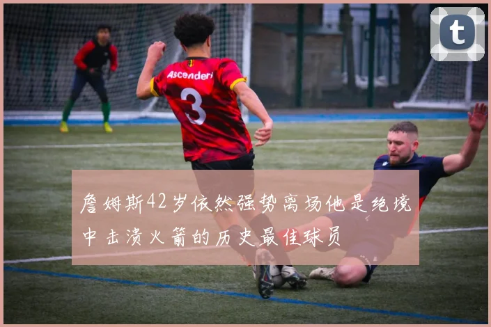 詹姆斯42岁依然强势离场他是绝境中击溃火箭的历史最佳球员